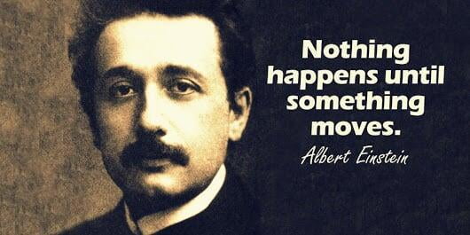 Nothing happens until something moves - Albert Einstein